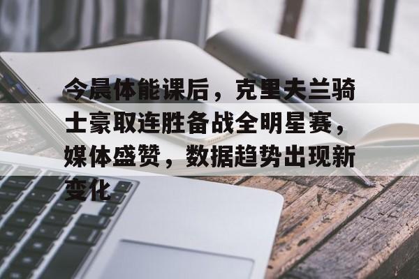 开云体育下载-今晨体能课后，克里夫兰骑士豪取连胜备战全明星赛，媒体盛赞，数据趋势出现新变化的简单介绍