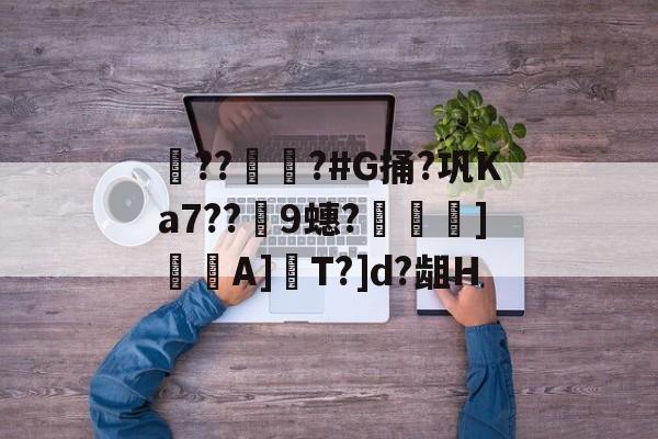 开云app-??彇?#G捅?巩Ka7??蘤9蟪?烼霫]貇潎A]驏T?]d?龃H的简单介绍
